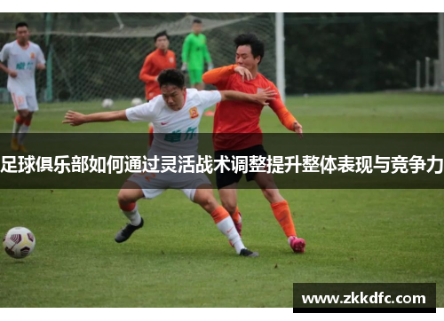 足球俱乐部如何通过灵活战术调整提升整体表现与竞争力